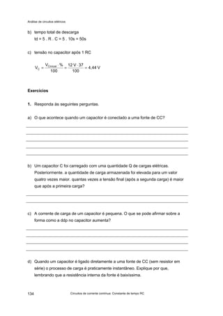 Análise de circuitos elétricos
Circuitos de corrente contínua: Constante de tempo RC134
b) tempo total de descarga
td = 5 . R . C = 5 . 10s = 50s
c) tensão no capacitor após 1 RC
V4,44
100
37V12
100
%V
V Cinicial
C =
⋅
=
⋅
=
Exercícios
1. Responda às seguintes perguntas.
a) O que acontece quando um capacitor é conectado a uma fonte de CC?
b) Um capacitor C foi carregado com uma quantidade Q de cargas elétricas.
Posteriormente. a quantidade de carga armazenada foi elevada para um valor
quatro vezes maior. quantas vezes a tensão final (após a segunda carga) é maior
que após a primeira carga?
c) A corrente de carga de um capacitor é pequena. O que se pode afirmar sobre a
forma como a ddp no capacitor aumenta?
d) Quando um capacitor é ligado diretamente a uma fonte de CC (sem resistor em
série) o processo de carga é praticamente instantâneo. Explique por que,
lembrando que a resistência interna da fonte é baixíssima.
 