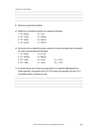 Análise de circuitos elétricos
Circuitos de corrente contínua: Constante de tempo RC 135
2. Resolva as seguintes questões.
a) Determine a constante de tempo nas seguintes situações:
1. R = 82 kΩ C = 1 µF
2. R = 10 kΩ C = 330 pF
3. R = 100 Ω C = 220 µF
4. R = 5.6 kΩ C = 470 nF
b) De acordo com os dados fornecidos, determine o tempo de carga total do capacitor
em cada uma das seguintes situações.
1. R = 18 kΩ C = 4,7 µF
2. R = 330 kΩ C = 680 pF
3. R = 1 MΩ C = 10 µF VCC = 10 V
4. R = 1 MΩ C = 10 µF VCC = 15 V
c) É correto afirmar que o tempo de carga total de um capacitor não depende da
tensão aplicada, mas apenas de R e C? Com base nas respostas dos itens 3 e 4
da questão anterior, explique por quê.
 
