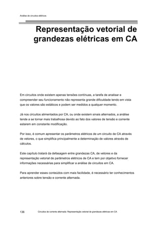 Análise de circuitos elétricos
Circuitos de corrente alternada: Representação vetorial de grandezas elétricas em CA136
Representação vetorial de
grandezas elétricas em CA
Em circuitos onde existem apenas tensões contínuas, a tarefa de analisar e
compreender seu funcionamento não representa grande dificuldade tendo em vista
que os valores são estáticos e podem ser medidos a qualquer momento.
Já nos circuitos alimentados por CA, ou onde existem sinais alternados, a análise
tende a se tornar mais trabalhosa devido ao fato dos valores de tensão e corrente
estarem em constante modificação.
Por isso, é comum apresentar os parâmetros elétricos de um circuito de CA através
de vetores, o que simplifica principalmente a determinação de valores através de
cálculos.
Este capítulo tratará da defasagem entre grandezas CA, de vetores e da
representação vetorial de parâmetros elétricos de CA e tem por objetivo fornecer
informações necessárias para simplificar a análise de circuitos em CA.
Para aprender esses conteúdos com mais facilidade, é necessário ter conhecimentos
anteriores sobre tensão e corrente alternada.
 