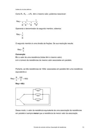 Análise de circuitos elétricos
Circuitos de corrente contínua: Associação de resistências 11
Como R1, R2, ... e Rn têm o mesmo valor, podemos reescrever:
Operando o denominador do segundo membro, obtemos:
O segundo membro é uma divisão de frações. De sua resolução resulta:
Convenção
R é o valor de uma resistência (todas têm o mesmo valor).
n é o número de resistências de mesmo valor associadas em paralelo.
Portanto, as três resistências de 120Ω associadas em paralelo têm uma resistência
equivalente a:
Req = 40ΩΩ
Desse modo, o valor da resistência equivalente de uma associação de resistências
em paralelo é sempre menor que a resistência de menor valor da associação.
Req
1
1
R
1
R
...
1
R
=
+ + +
=
1
1
n
R
( )
Req
1
=
n
R
Req
R
=
n
Req
R
= = =
n
120
3
40Ω
 