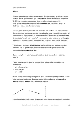 Análise de circuitos elétricos
Circuitos de corrente alternada: Representação vetorial de grandezas elétricas em CA 137
Vetores
Existem grandezas que podem ser expressas simplesmente por um número e uma
unidade. Assim, quando se diz que a temperatura em um determinado momento é
de 20o
C, a mensagem que se quer dar é perfeitamente compreensível.
Esse tipo de grandeza é chamado de grandeza escalar das quais o tempo, a
distância, a massa são alguns exemplos.
Todavia, para algumas grandezas, um número e uma unidade não são suficientes.
Se, por exemplo, um general em meio a uma batalha envia a seguinte mensagem ao
comandante da tropa que está na frente de batalha: "Desloque o seu regimento 6km
do ponto atual o mais breve possível", o comandante ficará certamente confuso pois
ela não diz a direção do deslocamento, ou seja, norte, sul, leste, oeste, noroeste...
Portanto, para definir um deslocamento não é suficiente dizer apenas de quanto
este deve ser. As grandezas que definem o deslocamento, por exemplo, são
chamadas de grandezas vetoriais.
Outros exemplos de grandezas vetoriais são: a força, a velocidade e o campo
elétrico.
Para a perfeita determinação de uma grandeza vetorial, são necessárias três
informações:
• um valor numérico;
• uma direção;
• um sentido.
Assim, para que a mensagem do general fosse perfeitamente compreendida, deveria
estar nos seguintes termos: "Desloque o seu regimento 6km do ponto atual, na
direção norte-sul, sentido sul, o mais breve possível".
Uma grandeza vetorial pode ser representada graficamente através de um segmento
 