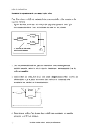 Análise de circuitos elétricos
Circuitos de corrente contínua: Associação de resistências12
Resistência equivalente de uma associação mista
Para determinar a resistência equivalente de uma associação mista, procede-se da
seguinte maneira:
1. A partir dos nós, divide-se a associação em pequenas partes de forma que
possam ser calculadas como associações em série ou em paralelo.
2. Uma vez identificados os nós, procura-se analisar como estão ligados as
resistências entre cada dois nós do circuito. Nesse caso, as resistências R2 e R3
estão em paralelo.
3. Desconsidera-se, então, tudo o que está antes e depois desses nós e examina-se
a forma como R2 e R3 estão associadas para verificar se se trata de uma
associação em paralelo de duas resistências.
4. Determina-se então a Req dessas duas resistências associadas em paralelo,
aplicando-se a fórmula a seguir.
 