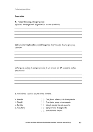 Análise de circuitos elétricos
Circuitos de corrente alternada: Representação vetorial de grandezas elétricas em CA 151
Exercícios
1. Responda às seguintes perguntas:
a) Qual a diferença entre as grandezas escalar e vetorial?
b) Quais informações são necessárias para a determinação de uma grandeza
vetorial?
c) Porque a análise do comportamento de um circuito em CA apresenta certas
dificuldades?
2. Relacione a segunda coluna com a primeira.
a. Módulo ( ) Direção da reta-suporte do segmento.
b. Direção ( ) Orientação sobre a reta-suporte.
c. Sentido ( ) Módulo escalar da reta-suporte.
d. Resultante ( ) Comprimento do segmento.
( ) Somatória de vetores.
 