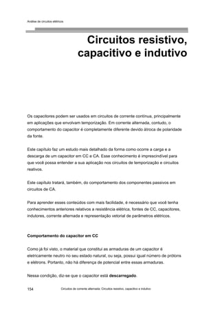Análise de circuitos elétricos
Circuitos de corrente alternada: Circuitos resistivo, capacitivo e indutivo154
Circuitos resistivo,
capacitivo e indutivo
Os capacitores podem ser usados em circuitos de corrente contínua, principalmente
em aplicações que envolvam temporização. Em corrente alternada, contudo, o
comportamento do capacitor é completamente diferente devido àtroca de polaridade
da fonte.
Este capítulo faz um estudo mais detalhado da forma como ocorre a carga e a
descarga de um capacitor em CC e CA. Esse conhecimento é imprescindível para
que você possa entender a sua aplicação nos circuitos de temporização e circuitos
reativos.
Este capítulo tratará, também, do comportamento dos componentes passivos em
circuitos de CA.
Para aprender esses conteúdos com mais facilidade, é necessário que você tenha
conhecimentos anteriores relativos a resistência elétrica, fontes de CC, capacitores,
indutores, corrente alternada e representação vetorial de parâmetros elétricos.
Comportamento do capacitor em CC
Como já foi visto, o material que constitui as armaduras de um capacitor é
eletricamente neutro no seu estado natural, ou seja, possui igual número de prótons
e elétrons. Portanto, não há diferença de potencial entre essas armaduras.
Nessa condição, diz-se que o capacitor está descarregado.
 