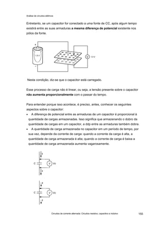 Análise de circuitos elétricos
Circuitos de corrente alternada: Circuitos resistivo, capacitivo e indutivo 155
Entretanto, se um capacitor for conectado a uma fonte de CC, após algum tempo
existirá entre as suas armaduras a mesma diferença de potencial existente nos
pólos da fonte.
Nesta condição, diz-se que o capacitor está carregado.
Esse processo de carga não é linear, ou seja, a tensão presente sobre o capacitor
não aumenta proporcionalmente com o passar do tempo.
Para entender porque isso acontece, é preciso, antes, conhecer os seguintes
aspectos sobre o capacitor:
• A diferença de potencial entre as armaduras de um capacitor é proporcional à
quantidade de cargas armazenadas. Isso significa que armazenando o dobro da
quantidade de cargas em um capacitor, a ddp entre as armaduras também dobra.
• A quantidade de carga armazenada no capacitor em um período de tempo, por
sua vez, depende da corrente de carga: quando a corrente da carga é alta, a
quantidade de carga armazenada é alta; quando a corrente de carga é baixa a
quantidade de carga armazenada aumenta vagarosamente.
 