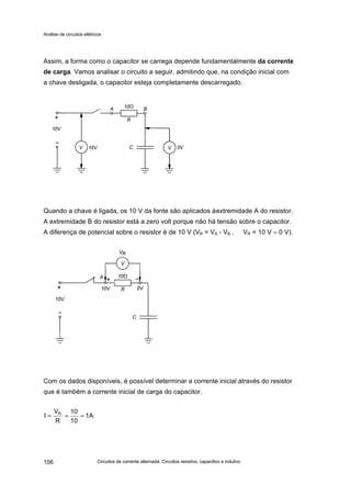 Análise de circuitos elétricos
Circuitos de corrente alternada: Circuitos resistivo, capacitivo e indutivo156
Assim, a forma como o capacitor se carrega depende fundamentalmente da corrente
de carga. Vamos analisar o circuito a seguir, admitindo que, na condição inicial com
a chave desligada, o capacitor esteja completamente descarregado.
Quando a chave é ligada, os 10 V da fonte são aplicados àextremidade A do resistor.
A extremidade B do resistor está a zero volt porque não há tensão sobre o capacitor.
A diferença de potencial sobre o resistor é de 10 V (VR = VA - VB , VR = 10 V – 0 V).
Com os dados disponíveis, é possível determinar a corrente inicial através do resistor
que é também a corrente inicial de carga do capacitor.
1A
10
10
R
V
I R
===
 