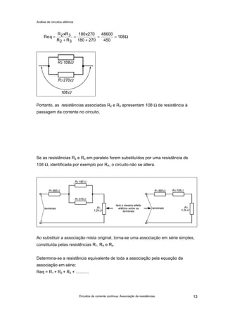 Análise de circuitos elétricos
Circuitos de corrente contínua: Associação de resistências 13
Portanto, as resistências associadas R2 e R3 apresentam 108 Ω de resistência à
passagem da corrente no circuito.
Se as resistências R2 e R3 em paralelo forem substituídos por uma resistência de
108 Ω, identificada por exemplo por RA, o circuito não se altera.
Ao substituir a associação mista original, torna-se uma associação em série simples,
constituída pelas resistências R1, RA e R4.
Determina-se a resistência equivalente de toda a associação pela equação da
associação em série:
Req = R1 + R2 + R3 + ...........
Req
R xR
R R
x
=
+
=
+
= =2 3
2 3
180 270
180 270
48600
450
108Ω
 