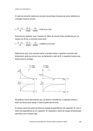 Análise de circuitos elétricos
Circuitos de corrente alternada: Circuitos resistivo, capacitivo e indutivo 161
O valor de corrente máxima do circuito é encontrado tomando-se como referência a
condição inicial do circuito.
Supondo por exemplo, que o resistor de 10kΩ do circuito fosse substituído por um
resistor de 20 kΩ, a corrente inicial seria:
Sabendo-se que, com corrente menor, a tensão sobre o capacitor aumenta mais
lentamente, pode-se concluir que, aumentando o valor de R, o capacitor levará mais
tempo para se carregar.
Os gráficos acima demonstram que, ao dobrar a resistência, o capacitor levará o
dobro do tempo para atingir o mesmo potencial da fonte.
O mesmo raciocínio pode ser feito em relação àcapacitância. Um capacitor “A” com o
dobro da capacitância de um capacitor “B” necessita o dobro de cargas armazenadas
para ficar com a mesma ddp.
mA1ouA0,001
10000
10
10000
0-10
R
VV
I CF
===
−
=
mA0,5ouA0,0005
20000
10
20000
0-10
R
VV
I CF
===
−
=
 