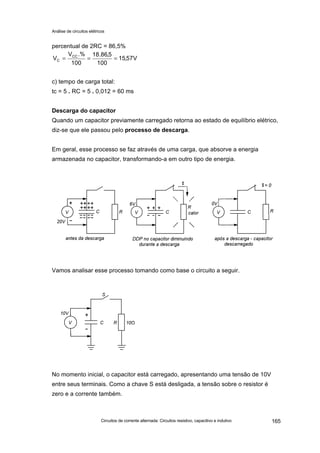 Análise de circuitos elétricos
Circuitos de corrente alternada: Circuitos resistivo, capacitivo e indutivo 165
percentual de 2RC = 86,5%
c) tempo de carga total:
tc = 5 . RC = 5 . 0,012 = 60 ms
Descarga do capacitor
Quando um capacitor previamente carregado retorna ao estado de equilíbrio elétrico,
diz-se que ele passou pelo processo de descarga.
Em geral, esse processo se faz através de uma carga, que absorve a energia
armazenada no capacitor, transformando-a em outro tipo de energia.
Vamos analisar esse processo tomando como base o circuito a seguir.
No momento inicial, o capacitor está carregado, apresentando uma tensão de 10V
entre seus terminais. Como a chave S está desligada, a tensão sobre o resistor é
zero e a corrente também.
V57,15
100
5,86.18
100
.%V
V CC
C ===
 