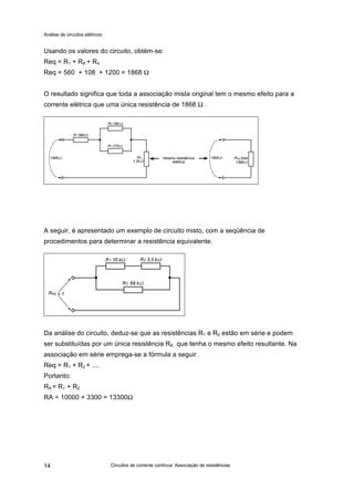 Análise de circuitos elétricos
Circuitos de corrente contínua: Associação de resistências14
Usando os valores do circuito, obtém-se:
Req = R1 + RA + R4
Req = 560 + 108 + 1200 = 1868 Ω
O resultado significa que toda a associação mista original tem o mesmo efeito para a
corrente elétrica que uma única resistência de 1868 Ω .
A seguir, é apresentado um exemplo de circuito misto, com a seqüência de
procedimentos para determinar a resistência equivalente.
Da análise do circuito, deduz-se que as resistências R1 e R2 estão em série e podem
ser substituídas por um única resistência RA que tenha o mesmo efeito resultante. Na
associação em série emprega-se a fórmula a seguir.
Req = R1 + R2 + ....
Portanto:
RA = R1 + R2
RA = 10000 + 3300 = 13300Ω
 