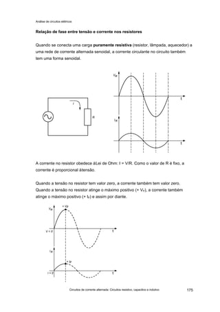 Análise de circuitos elétricos
Circuitos de corrente alternada: Circuitos resistivo, capacitivo e indutivo 175
Relação de fase entre tensão e corrente nos resistores
Quando se conecta uma carga puramente resistiva (resistor, lâmpada, aquecedor) a
uma rede de corrente alternada senoidal, a corrente circulante no circuito também
tem uma forma senoidal.
A corrente no resistor obedece àLei de Ohm: I = V/R. Como o valor de R é fixo, a
corrente é proporcional àtensão.
Quando a tensão no resistor tem valor zero, a corrente também tem valor zero.
Quando a tensão no resistor atinge o máximo positivo (+ VP), a corrente também
atinge o máximo positivo (+ IP) e assim por diante.
 