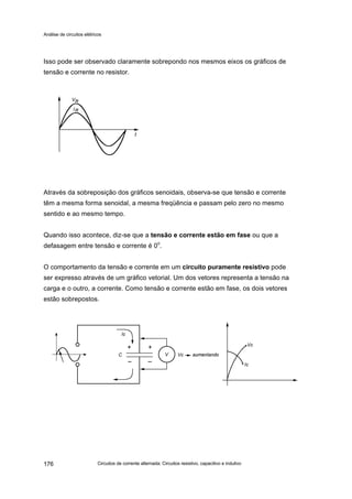 Análise de circuitos elétricos
Circuitos de corrente alternada: Circuitos resistivo, capacitivo e indutivo176
Isso pode ser observado claramente sobrepondo nos mesmos eixos os gráficos de
tensão e corrente no resistor.
Através da sobreposição dos gráficos senoidais, observa-se que tensão e corrente
têm a mesma forma senoidal, a mesma freqüência e passam pelo zero no mesmo
sentido e ao mesmo tempo.
Quando isso acontece, diz-se que a tensão e corrente estão em fase ou que a
defasagem entre tensão e corrente é 0o
.
O comportamento da tensão e corrente em um circuito puramente resistivo pode
ser expresso através de um gráfico vetorial. Um dos vetores representa a tensão na
carga e o outro, a corrente. Como tensão e corrente estão em fase, os dois vetores
estão sobrepostos.
 