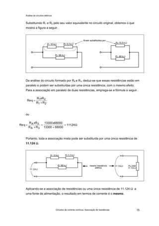 Análise de circuitos elétricos
Circuitos de corrente contínua: Associação de resistências 15
Substituindo R1 e R2 pelo seu valor equivalente no circuito original, obtemos o que
mostra a figura a seguir.
Da análise do circuito formado por RA e R3, deduz-se que essas resistências estão em
paralelo e podem ser substituídas por uma única resistência, com o mesmo efeito.
Para a associação em paralelo de duas resistências, emprega-se a fórmula a seguir.
ou
Portanto, toda a associação mista pode ser substituída por uma única resistência de
11.124 ΩΩ.
Aplicando-se a associação de resistências ou uma única resistência de 11.124 Ω a
uma fonte de alimentação, o resultado em termos de corrente é o mesmo.
Req
R xR
R R
=
+
1 2
1 2
Req
R xR
R R
xA
A
=
+
=
+
=3
3
13300 68000
13300 68000
11124Ω
 