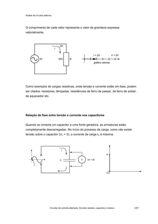 Análise de circuitos elétricos
Circuitos de corrente alternada: Circuitos resistivo, capacitivo e indutivo 177
O comprimento de cada vetor representa o valor da grandeza expressa
vetorialmente.
Como exemplos de cargas resistivas, onde tensão e corrente estão em fase, podem
ser citados: resistores, lâmpadas, resistências de ferro de passar, de ferro de soldar,
de aquecedor etc.
Relação de fase entre tensão e corrente nos capacitores
Quando se conecta um capacitor a uma fonte geradora, as armaduras estão
completamente descarregadas. No início do processo de carga, como não existe
tensão sobre o capacitor (VC = 0), a corrente de carga IC é máxima.
 