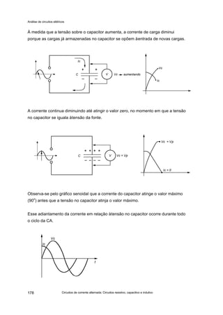 Análise de circuitos elétricos
Circuitos de corrente alternada: Circuitos resistivo, capacitivo e indutivo178
À medida que a tensão sobre o capacitor aumenta, a corrente de carga diminui
porque as cargas já armazenadas no capacitor se opõem àentrada de novas cargas.
A corrente continua diminuindo até atingir o valor zero, no momento em que a tensão
no capacitor se iguala àtensão da fonte.
Observa-se pelo gráfico senoidal que a corrente do capacitor atinge o valor máximo
(90o
) antes que a tensão no capacitor atinja o valor máximo.
Esse adiantamento da corrente em relação àtensão no capacitor ocorre durante todo
o ciclo da CA.
 