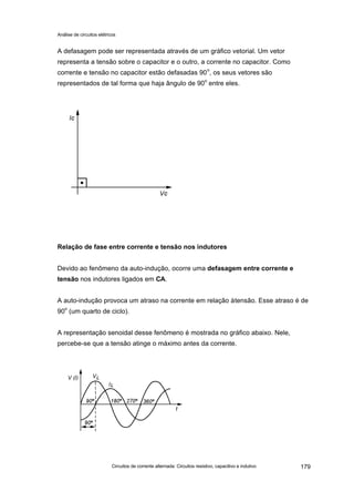 Análise de circuitos elétricos
Circuitos de corrente alternada: Circuitos resistivo, capacitivo e indutivo 179
A defasagem pode ser representada através de um gráfico vetorial. Um vetor
representa a tensão sobre o capacitor e o outro, a corrente no capacitor. Como
corrente e tensão no capacitor estão defasadas 90o
, os seus vetores são
representados de tal forma que haja ângulo de 90o
entre eles.
Relação de fase entre corrente e tensão nos indutores
Devido ao fenômeno da auto-indução, ocorre uma defasagem entre corrente e
tensão nos indutores ligados em CA.
A auto-indução provoca um atraso na corrente em relação àtensão. Esse atraso é de
90
o
(um quarto de ciclo).
A representação senoidal desse fenômeno é mostrada no gráfico abaixo. Nele,
percebe-se que a tensão atinge o máximo antes da corrente.
 