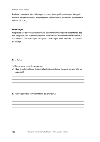Análise de circuitos elétricos
Circuitos de corrente alternada: Circuitos resistivo, capacitivo e indutivo180
Pode-se representar esta defasagem por meio de um gráfico de vetores. O ângulo
entre os vetores representa a defasagem e o comprimento dos vetores representa os
valores de VL e IL.
Observação
Na prática não se consegue um circuito puramente indutivo devido àresistência dos
fios de ligação, dos fios que constituem o indutor e da resistência interna da fonte, o
que ocasiona uma diminuição no ângulo de defasagem entre a tensão e a corrente
do indutor.
Exercícios
1. Responda às seguintes perguntas:
a) Qual grandeza elétrica é responsável pela quantidade de carga armazenada no
capacitor?
b) O que significa o termo constante de tempo RC?
 
