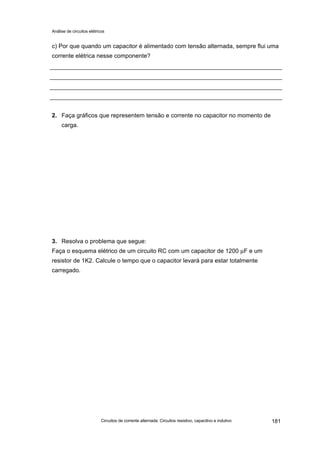Análise de circuitos elétricos
Circuitos de corrente alternada: Circuitos resistivo, capacitivo e indutivo 181
c) Por que quando um capacitor é alimentado com tensão alternada, sempre flui uma
corrente elétrica nesse componente?
2. Faça gráficos que representem tensão e corrente no capacitor no momento de
carga.
3. Resolva o problema que segue:
Faça o esquema elétrico de um circuito RC com um capacitor de 1200 µF e um
resistor de 1K2. Calcule o tempo que o capacitor levará para estar totalmente
carregado.
 