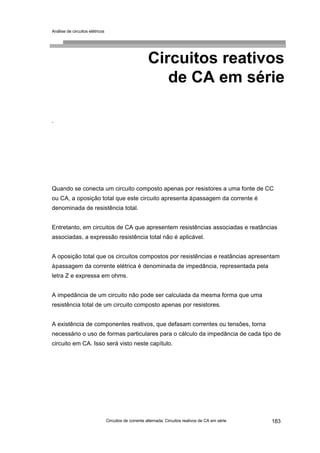 Análise de circuitos elétricos
Circuitos de corrente alternada: Circuitos reativos de CA em série 183
Circuitos reativos
de CA em série
.
Quando se conecta um circuito composto apenas por resistores a uma fonte de CC
ou CA, a oposição total que este circuito apresenta àpassagem da corrente é
denominada de resistência total.
Entretanto, em circuitos de CA que apresentem resistências associadas e reatâncias
associadas, a expressão resistência total não é aplicável.
A oposição total que os circuitos compostos por resistências e reatâncias apresentam
àpassagem da corrente elétrica é denominada de impedância, representada pela
letra Z e expressa em ohms.
A impedância de um circuito não pode ser calculada da mesma forma que uma
resistência total de um circuito composto apenas por resistores.
A existência de componentes reativos, que defasam correntes ou tensões, torna
necessário o uso de formas particulares para o cálculo da impedância de cada tipo de
circuito em CA. Isso será visto neste capítulo.
 