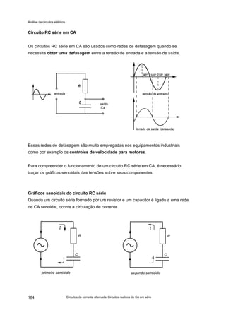 Análise de circuitos elétricos
Circuitos de corrente alternada: Circuitos reativos de CA em série184
Circuito RC série em CA
Os circuitos RC série em CA são usados como redes de defasagem quando se
necessita obter uma defasagem entre a tensão de entrada e a tensão de saída.
Essas redes de defasagem são muito empregadas nos equipamentos industriais
como por exemplo os controles de velocidade para motores.
Para compreender o funcionamento de um circuito RC série em CA, é necessário
traçar os gráficos senoidais das tensões sobre seus componentes.
Gráficos senoidais do circuito RC série
Quando um circuito série formado por um resistor e um capacitor é ligado a uma rede
de CA senoidal, ocorre a circulação de corrente.
 