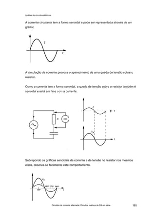 Análise de circuitos elétricos
Circuitos de corrente alternada: Circuitos reativos de CA em série 185
A corrente circulante tem a forma senoidal e pode ser representada através de um
gráfico.
A circulação de corrente provoca o aparecimento de uma queda de tensão sobre o
resistor.
Como a corrente tem a forma senoidal, a queda de tensão sobre o resistor também é
senoidal e está em fase com a corrente.
Sobrepondo os gráficos senoidais da corrente e da tensão no resistor nos mesmos
eixos, observa-se facilmente este comportamento.
 