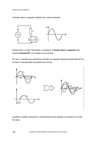 Análise de circuitos elétricos
Circuitos de corrente alternada: Circuitos reativos de CA em série186
A tensão sobre o capacitor também tem a forma senoidal.
Existe porém um fator importante a considerar. A tensão sobre o capacitor está
sempre atrasada 90o
com relação a sua corrente.
Por isso, a senóide que representa a tensão no capacitor aparecerá deslocada 90
o
ao
se fazer a sobreposição dos gráficos do circuito.
O gráfico completo representa o comportamento das tensões e correntes no circuito
RC série.
 