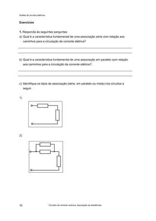Análise de circuitos elétricos
Circuitos de corrente contínua: Associação de resistências16
Exercícios
1. Responda às seguintes perguntas:
a) Qual é a característica fundamental de uma associação série com relação aos
caminhos para a circulação da corrente elétrica?
b) Qual é a característica fundamental de uma associação em paralelo com relação
aos caminhos para a circulação da corrente elétrica?
c) Identifique os tipos de associação (série, em paralelo ou mista) nos circuitos a
seguir.
1)
2)
 
