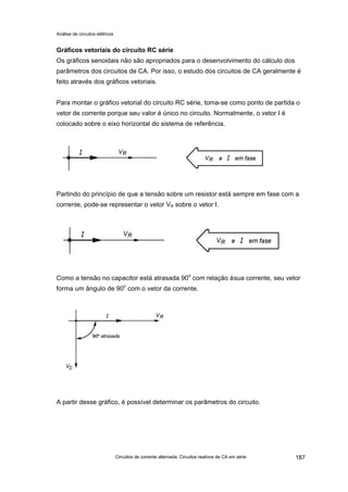 Análise de circuitos elétricos
Circuitos de corrente alternada: Circuitos reativos de CA em série 187
Gráficos vetoriais do circuito RC série
Os gráficos senoidais não são apropriados para o desenvolvimento do cálculo dos
parâmetros dos circuitos de CA. Por isso, o estudo dos circuitos de CA geralmente é
feito através dos gráficos vetoriais.
Para montar o gráfico vetorial do circuito RC série, toma-se como ponto de partida o
vetor de corrente porque seu valor é único no circuito. Normalmente, o vetor I é
colocado sobre o eixo horizontal do sistema de referência.
Partindo do princípio de que a tensão sobre um resistor está sempre em fase com a
corrente, pode-se representar o vetor VR sobre o vetor I.
Como a tensão no capacitor está atrasada 90o
com relação àsua corrente, seu vetor
forma um ângulo de 90o
com o vetor da corrente.
A partir desse gráfico, é possível determinar os parâmetros do circuito.
 