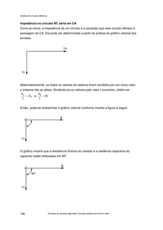 Análise de circuitos elétricos
Circuitos de corrente alternada: Circuitos reativos de CA em série188
Impedância no circuito RC série em CA
Como já vimos, a impedância de um circuito é a oposição que este circuito oferece à
passagem da CA. Ela pode ser determinada a partir da análise do gráfico vetorial das
tensões.
Matematicamente, se todos os vetores do sistema forem divididos por um único valor,
o sistema não se altera. Dividindo-se os vetores pelo valor I (corrente), obtém-se:
Então, pode-se redesenhar o gráfico vetorial conforme mostra a figura a seguir.
O gráfico mostra que a resistência ôhmica do resistor e a reatância capacitiva do
capacitor estão defasadas em 90o
.
R
I
V
eX
I
V R
C
C
==
 