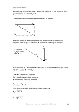 Análise de circuitos elétricos
Circuitos de corrente alternada: Circuitos reativos de CA em série 189
A impedância do circuito RC série é a soma dos efeitos de XC e R, ou seja, a soma
quadrática entre os vetores XC e R.
Graficamente, essa soma é resultante do sistema de vetores.
Matematicamente, o valor da resultante pode ser calculado pelo teorema de
Pitágoras, uma vez que os vetores R, XC e Z formam um triângulo retângulo.
Isolando o valor de Z, obtém-se a equação para o cálculo da impedância do circuito
RC série, ou seja, Z2
= R2
+ XC
2
.
Onde Z é a impedância em ohms;
R é a resistência do resistor em ohms;
XC é a reatância capacitiva em ohms.
Essa equação pode ser desenvolvida para isolar XC ou R:
R
I
V
eX
I
V R
C
C
==
2
C
2
X-ZR =
R-ZX 2
C =
2
 