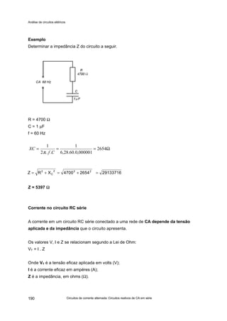 Análise de circuitos elétricos
Circuitos de corrente alternada: Circuitos reativos de CA em série190
Exemplo
Determinar a impedância Z do circuito a seguir.
R = 4700 Ω
C = 1 µF
f = 60 Hz
Z = 5397 ΩΩ
Corrente no circuito RC série
A corrente em um circuito RC série conectado a uma rede de CA depende da tensão
aplicada e da impedância que o circuito apresenta.
Os valores V, I e Z se relacionam segundo a Lei de Ohm:
VT = I . Z
Onde VT é a tensão eficaz aplicada em volts (V);
I é a corrente eficaz em ampères (A);
Z é a impedância, em ohms (Ω).
2913371626544700XRZ 222
C
2
=+=+=
Ω=== 2654
000001,0.60.28,6
1
...2
1
Cf
XC
π
 