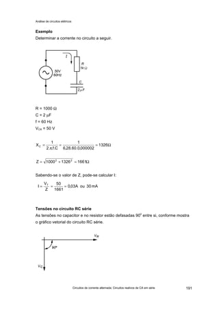 Análise de circuitos elétricos
Circuitos de corrente alternada: Circuitos reativos de CA em série 191
Exemplo
Determinar a corrente no circuito a seguir.
R = 1000 Ω
C = 2 µF
f = 60 Hz
VCA = 50 V
Sabendo-se o valor de Z, pode-se calcular I:
Tensões no circuito RC série
As tensões no capacitor e no resistor estão defasadas 90o
entre si, conforme mostra
o gráfico vetorial do circuito RC série.
Ω==
π
= 1326
000002,0.60.28,6
1
C.f..2
1
XC
mA30ouA03,0
1661
50
Z
V
I T
===
Ω=+= 166113261000Z 22
 
