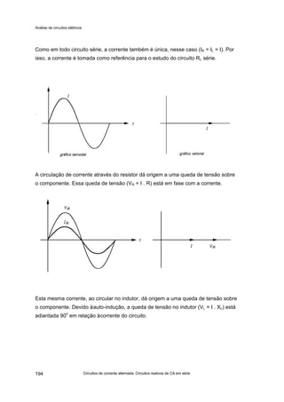 Análise de circuitos elétricos
Circuitos de corrente alternada: Circuitos reativos de CA em série194
Como em todo circuito série, a corrente também é única, nesse caso (IR = IL = I). Por
isso, a corrente é tomada como referência para o estudo do circuito RL série.
A circulação de corrente através do resistor dá origem a uma queda de tensão sobre
o componente. Essa queda de tensão (VR = I . R) está em fase com a corrente.
Esta mesma corrente, ao circular no indutor, dá origem a uma queda de tensão sobre
o componente. Devido àauto-indução, a queda de tensão no indutor (VL = I . XL) está
adiantada 90o
em relação àcorrente do circuito.
 