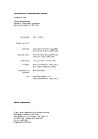 Eletroeletrônica – Análise de circuitos elétricos
© SENAI-SP, 2000
Trabalho elaborado pela
Unidade de Conhecimento Educacional
Departamento Regional de São Paulo
Coordenação Célio Torrecilha
Equipe responsável
Elaboração Regina Célia Roland Novaes (UCED)
Airton Almeida de Moraes (CFP 1.23)
Conteúdo técnico Airton Almeida de Moraes (CFP 1.23)
Júlio César Caetano (CFP 3.02)
Diagramação Cleide Aparecida da Silva (UCED)
Ilustrações José Luciano de Souza Filho (UCED)
José Joaquim Pecegueiro (UCED)
Coordenação de
Impressão
Abilio José Weber
Capa Abilio José Weber (UCED)
José Luciano de Souza Filho (UCED)
Material para validação
SENAI - Serviço Nacional de Aprendizagem Industrial
Departamento Regional de São Paulo
Praça Alberto Lion, 100 - Cambuci - São Paulo - SP
CEP 01515-000 - Telefone (011) 3273-5000
Fax (011) 3273-5086
SENAISP@EU.ANSP.BR
 