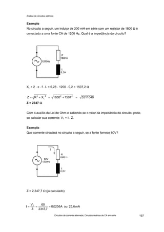 Análise de circuitos elétricos
Circuitos de corrente alternada: Circuitos reativos de CA em série 197
Exemplo
No circuito a seguir, um indutor de 200 mH em série com um resistor de 1800 Ω é
conectado a uma fonte CA de 1200 Hz. Qual é a impedância do circuito?
XL = 2 . π . f . L = 6,28 . 1200 . 0,2 = 1507,2 Ω
Z = 2347 ΩΩ
Com o auxílio da Lei de Ohm e sabendo-se o valor da impedância do circuito, pode-
se calcular sua corrente: VT = I . Z.
Exemplo
Que corrente circulará no circuito a seguir, se a fonte fornece 60V?
Z = 2,347,7 Ω (já calculado)
mA25,6ouA0256,0
7,2347
60
Z
V
I T
===
551104915071800XRZ 222
L
2
=+=+=
 