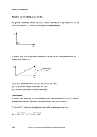 Análise de circuitos elétricos
Circuitos de corrente alternada: Circuitos reativos de CA em série198
Tensões no circuito RL série em CA
No gráfico vetorial do circuito RL série, a tensão no indutor VL está defasada 90o
da
tensão no resistor VR devido ao fenômeno da auto-indução.
A tensão total VT é a resultante do sistema de vetores e é calculada através do
teorema de Pitágoras:
Onde VT é a tensão eficaz aplicada ao circuito em volts;
VR é a queda de tensão no resistor em volts;
VL é a queda de tensão no indutor em volts.
Observação
A tensão total não pode ser encontrada através da soma simples (VR + VL) porque
essas tensões estão defasadas, deve-se efetuar a soma quadrática.
A forma de VT pode ser desdobrada para isolar os valores de VR e VL.
2
R
2
TL
2
L
2
TR V-VVeVVV =−=
 