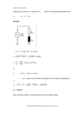 Análise de circuitos elétricos
Circuitos de corrente alternada: Circuitos reativos de CA em série
Através da Lei de Ohm, os valores de VR L podem ser calculados separadamente
VL L e V = I . R
Exemplo
L = 2 . f . L = 6,28 . 90 . 1,2 = 678,2
VR
VL L = 0,171 . 678,2 = 115,9 V
R e V podem ser conferidas, aplicando-se seus valores na equação de
V .
V = 150,36 V
Esse resultado confere, considerando-se as aproximações usadas.
mA171ouA171,0
879
150
Z
V
I T
===
45,2261092,1158,95VVV 222
L
2
RT =+=+=
Ω==+= 5,8797735552,678560Z 22
 