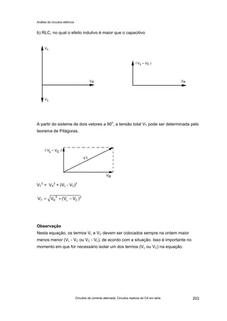 Análise de circuitos elétricos
Circuitos de corrente alternada: Circuitos reativos de CA em série 203
b) RLC, no qual o efeito indutivo é maior que o capacitivo
A partir do sistema de dois vetores a 90o
, a tensão total VT pode ser determinada pelo
teorema de Pitágoras.
VT
2
= VR
2
+ (VL - VC)2
2
CL
2
RT )VV(VV −+=
Observação
Nesta equação, os termos VL e VC devem ser colocados sempre na ordem maior
menos menor (VL - VC ou VC - VL), de acordo com a situação. Isso é importante no
momento em que for necessário isolar um dos termos (VL ou VC) na equação.
 