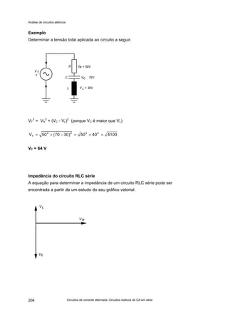 Análise de circuitos elétricos
Circuitos de corrente alternada: Circuitos reativos de CA em série204
Exemplo
Determinar a tensão total aplicada ao circuito a seguir.
VT
2
= VR
2
+ (VC - VL)2
(porque VC é maior que VL)
41004050)3070(50V 2222
T =+=−+=
VT = 64 V
Impedância do circuito RLC série
A equação para determinar a impedância de um circuito RLC série pode ser
encontrada a partir de um estudo do seu gráfico vetorial.
 