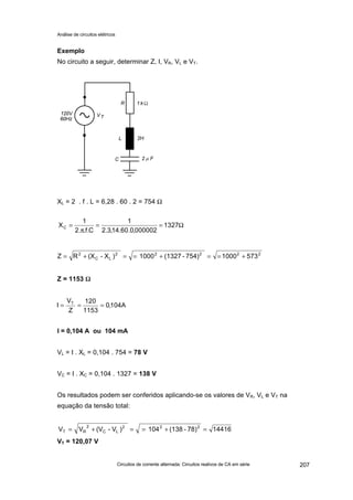 Análise de circuitos elétricos
Circuitos de corrente alternada: Circuitos reativos de CA em série 207
Exemplo
No circuito a seguir, determinar Z, I, VR, VL e VT.
XL = 2 . f . L = 6,28 . 60 . 2 = 754 Ω
Z = 1153 ΩΩ
I = 0,104 A ou 104 mA
VL = I . XL = 0,104 . 754 = 78 V
VC = I . XC = 0,104 . 1327 = 138 V
Os resultados podem ser conferidos aplicando-se os valores de VR, VL e VT na
equação da tensão total:
VT = 120,07 V
Ω==
π
= 1327
000002,0.60.14,3.2
1
C.f..2
1
XC
22222
LC
2
5731000754)-(13271000)X-(XRZ +==+==+=
A104,0
1153
120
Z
V
I T
===
1441678)-(138104)V-(VVV 222
LC
2
RT =+==+=
 