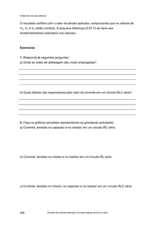 Análise de circuitos elétricos
Circuitos de corrente alternada: Circuitos reativos de CA em série208
O resultado confere com o valor da tensão aplicada, comprovando que os valores de
VR, VL e VC estão corretos. A pequena diferença (0,07 V) se deve aos
arredondamentos realizados nos cálculos.
Exercícios
1. Responda às seguintes perguntas:
a) Onde as redes de defasagem são muito empregadas?
b) Quais fatores são responsáveis pelo valor da corrente em um circuito RLC série?
2. Faça os gráficos senoidais representando as grandezas solicitadas:
a) Corrente, tensões no capacitor e no resistor em um circuito RC série.
b) Corrente, tensões no indutor e no resistor em um circuito RL série.
c) Corrente, tensões no indutor, no capacitor e no resistor em um circuito RLC série.
 