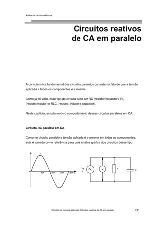 Análise de circuitos elétricos
Circuitos de corrente alternada: Circuitos reativos de CA em paralelo 211
Circuitos reativos
de CA em paralelo
A característica fundamental dos circuitos paralelos consiste no fato de que a tensão
aplicada a todos os componentes é a mesma.
Como já foi visto, esse tipo de circuito pode ser RC (resistor/capacitor), RL
(resistor/indutor) e RLC (resistor, indutor e capacitor).
Neste capítulo, estudaremos o comportamento desses circuitos paralelos em CA.
Circuito RC paralelo em CA
Como no circuito paralelo a tensão aplicada é a mesma em todos os componentes,
esta é tomada como referência para uma análise gráfica dos circuitos desse tipo.
 