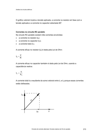Análise de circuitos elétricos
Circuitos de corrente alternada: Circuitos reativos de CA em paralelo 213
O gráfico vetorial mostra a tensão aplicada, a corrente no resistor em fase com a
tensão aplicada e a corrente no capacitor adiantada 90o
.
Correntes no circuito RC paralelo
No circuito RC paralelo existem três correntes envolvidas:
• a corrente no resistor (IR);
• a corrente no capacitor (IC);
• a corrente total (IT).
A corrente eficaz no resistor (IR) é dada pela Lei de Ohm:
A corrente eficaz no capacitor também é dada pela Lei de Ohm, usando a
capacitância reativa:
A corrente total é a resultante da soma vetorial entre IC e IR porque essas correntes
estão defasadas.
C
C
X
V
I =
R
V
IR =
 