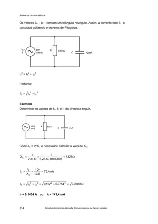 Análise de circuitos elétricos
Circuitos de corrente alternada: Circuitos reativos de CA em paralelo214
Os vetores IR, IC e IT formam um triângulo retângulo. Assim, a corrente total, IT é
calculada utilizando o teorema de Pitágoras.
IT
2
= IR
2
+ IC
2
Portanto:
Exemplo
Determinar os valores de IR, IC e IT do circuito a seguir.
Como IC = V/XC, é necessário calcular o valor de XC.
IT = 0,1434 A ou IT = 143,4 mA
2
C
2
RT III +=
mA122
820
100
R
V
IR ===
Ω==
π
= 1327
000005,0.60.28,6
1
C.f..2
1
XC
mA4,75
1327
100
X
V
I
C
C ===
020569,00754,0122,0III 222
C
2
RT =+=+=
 