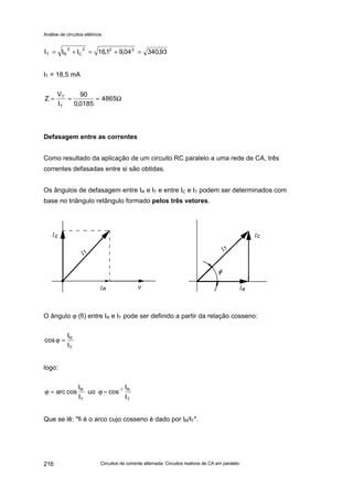 Análise de circuitos elétricos
Circuitos de corrente alternada: Circuitos reativos de CA em paralelo216
IT = 18,5 mA
Defasagem entre as correntes
Como resultado da aplicação de um circuito RC paralelo a uma rede de CA, três
correntes defasadas entre si são obtidas.
Os ângulos de defasagem entre IR e IT e entre IC e IT podem ser determinados com
base no triângulo retângulo formado pelos três vetores.
O ângulo ϕ (fi) entre IR e IT pode ser definido a partir da relação cosseno:
logo:
Que se lê: "fi é o arco cujo cosseno é dado por IR/IT".
93,34004,91,16III 222
C
2
RT =+=+=
Ω=== 4865
0185,0
90
I
V
Z
T
T
T
R
I
I
cos =ϕ
T
R1-
T
R
I
I
cosuo
I
I
cosarc =ϕ=ϕ
 