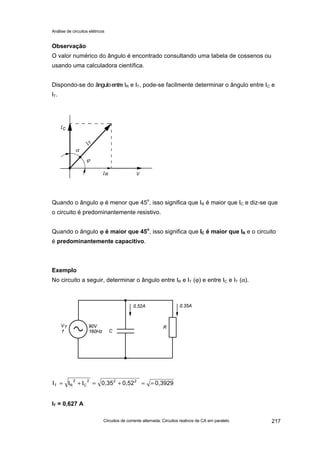 Análise de circuitos elétricos
Circuitos de corrente alternada: Circuitos reativos de CA em paralelo 217
Observação
O valor numérico do ângulo é encontrado consultando uma tabela de cossenos ou
usando uma calculadora científica.
Dispondo-se do ânguloentre IR e IT, pode-se facilmente determinar o ângulo entre IC e
IT.
Quando o ângulo ϕ é menor que 45o
, isso significa que IR é maior que IC e diz-se que
o circuito é predominantemente resistivo.
Quando o ângulo ϕϕ é maior que 45o
, isso significa que IC é maior que IR e o circuito
é predominantemente capacitivo.
Exemplo
No circuito a seguir, determinar o ângulo entre IR e IT (ϕ) e entre IC e IT (α).
IT = 0,627 A
0,39290,520,35III 222
C
2
RT ==+=+=
 
