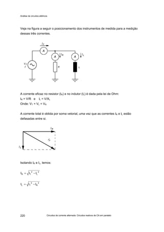 Análise de circuitos elétricos
Circuitos de corrente alternada: Circuitos reativos de CA em paralelo220
Veja na figura a seguir o posicionamento dos instrumentos de medida para a medição
dessas três correntes.
A corrente eficaz no resistor (IR) e no indutor (IL) é dada pela lei de Ohm:
IR = V/R e IL = V/XL
Onde: VT = VL = VR
A corrente total é obtida por soma vetorial, uma vez que as correntes IR e IL estão
defasadas entre si.
Isolando IR e IL, temos:
2
L
2
TR III −=
2
R
2
TL III −=
 