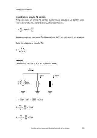 Análise de circuitos elétricos
Circuitos de corrente alternada: Circuitos reativos de CA em paralelo 221
Impedância no circuito RL paralelo
A impedância de um circuito RL paralelo é determinada através da Lei de Ohm se os
valores de tensão (V) e corrente total (IT) forem conhecidos.
Nessa equação, os valores de Z estão em ohms, de VT em volts e de IT em ampères.
Outra fórmula para se calcular Z é:
Exemplo
Determinar o valor de IT, R, L e Z no circuito abaixo.
T
TT
T
I
V
Zlogo,
Z
V
I ==
2
L
2
L
XR
X.R
Z
+
=
A94,089,08,05,0I 22
T ==+=
Ω=== 120
5,0
60
I
V
R
R
R
Ω=== 75
8,0
60
I
V
X
L
L
L
 