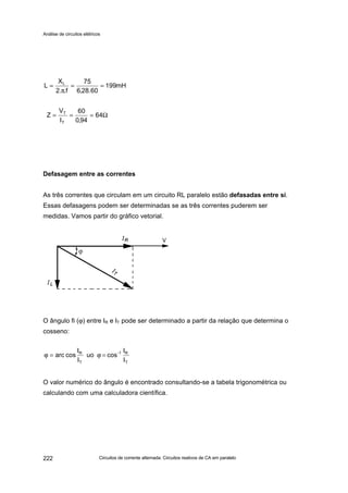 Análise de circuitos elétricos
Circuitos de corrente alternada: Circuitos reativos de CA em paralelo222
Defasagem entre as correntes
As três correntes que circulam em um circuito RL paralelo estão defasadas entre si.
Essas defasagens podem ser determinadas se as três correntes puderem ser
medidas. Vamos partir do gráfico vetorial.
O ângulo fi (ϕ) entre IR e IT pode ser determinado a partir da relação que determina o
cosseno:
O valor numérico do ângulo é encontrado consultando-se a tabela trigonométrica ou
calculando com uma calculadora científica.
mH199
60.28,6
75
f..2
X
L L
==
π
=
Ω=== 64
94,0
60
I
V
Z
T
T
T
R1-
T
R
I
I
cosuo
I
I
cosarc =ϕ=ϕ
 