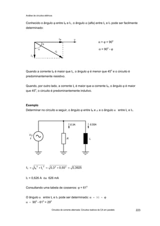 Análise de circuitos elétricos
Circuitos de corrente alternada: Circuitos reativos de CA em paralelo 223
Conhecido o ângulo ϕ entre IR e IT, o ângulo α (alfa) entre IL e IT pode ser facilmente
determinado:
Quando a corrente IR é maior que IL, o ângulo ϕ é menor que 45
o
e o circuito é
predominantemente resistivo.
Quando, por outro lado, a corrente IL é maior que a corrente IR, o ângulo ϕ é maior
que 45o
, o circuito é predominantemente indutivo.
Exemplo
Determinar no circuito a seguir, o ângulo ϕ entre IR e IT e o ângulo α entre IL e IT.
IT = 0,626 A ou 626 mA
Consultando uma tabela de cossenos: ϕ = 61
o
O ângulo α entre IL e IT pode ser determinado: α = 90 - ϕ
α = 90o
- 61o
= 29o
0,39250,550,3III 222
L
2
RT =+=+=
α + ϕ = 90o
α = 90o
- ϕ
 